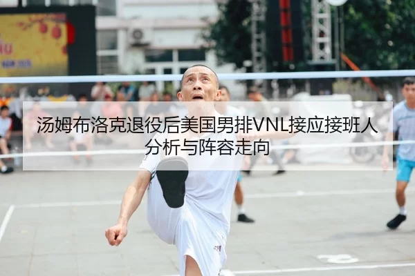 汤姆布洛克退役后美国男排VNL接应接班人分析与阵容走向