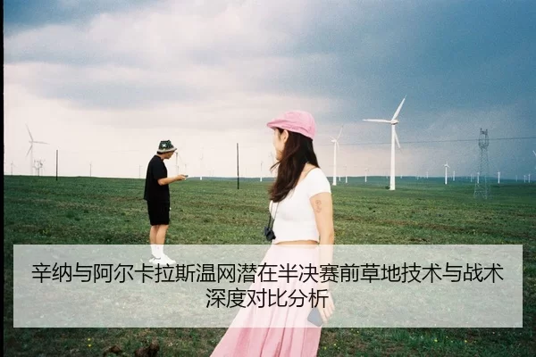 辛纳与阿尔卡拉斯温网潜在半决赛前草地技术与战术深度对比分析